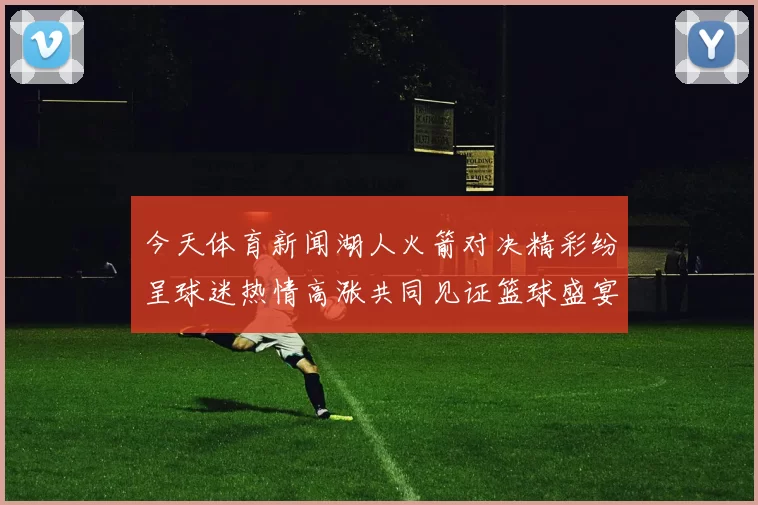 今天体育新闻湖人火箭对决精彩纷呈球迷热情高涨共同见证篮球盛宴