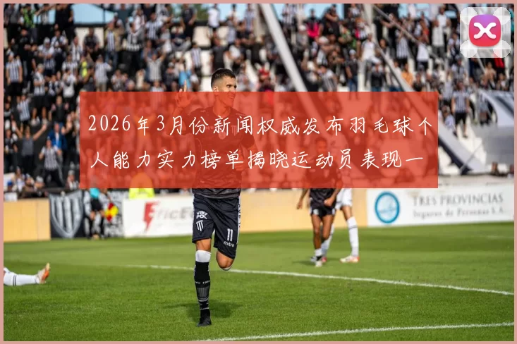 2026年3月份新闻权威发布羽毛球个人能力实力榜单揭晓运动员表现一览无遗
