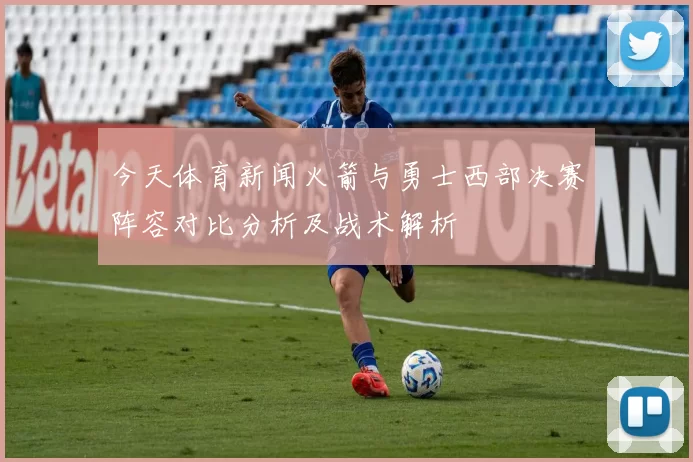 今天体育新闻火箭与勇士西部决赛阵容对比分析及战术解析