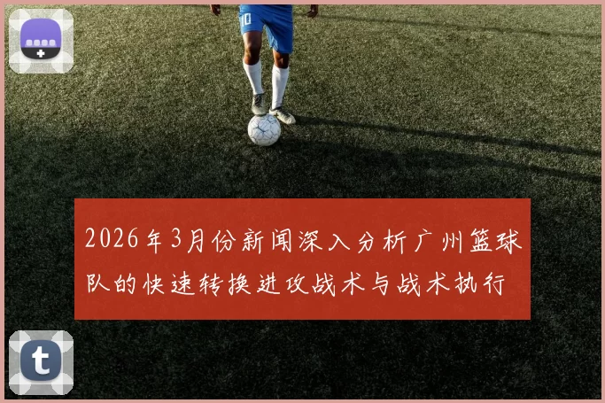 2026年3月份新闻深入分析广州篮球队的快速转换进攻战术与战术执行细节