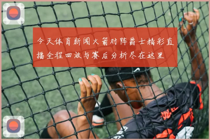 今天体育新闻火箭对阵爵士精彩直播全程回放与赛后分析尽在这里